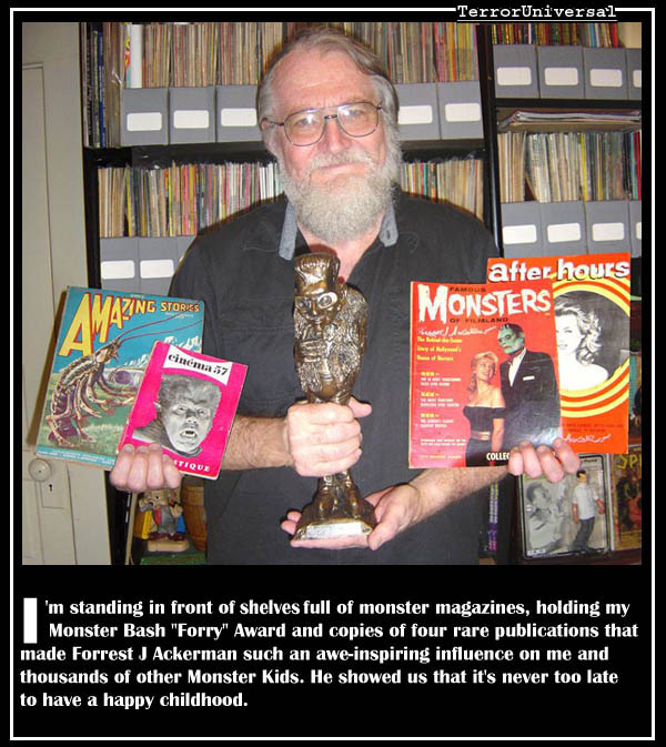 I'm standing in front of a shelf full of monster magazines, holding my Monster Bash "Forry" Award and copies of four rare publications that made Forrest J Ackerman such an awe-inspiring influence on me and thousands of other Monster Kids. He showed us that it's never too late to have a happy childhood.