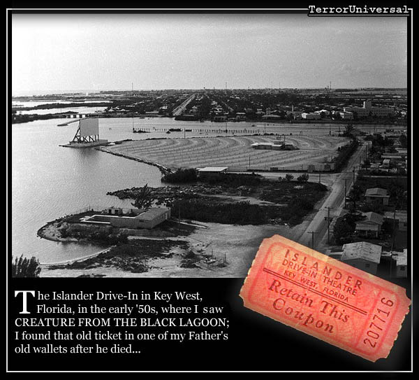 The Islander Drive-In in Key West, Florida, in the early '50s, where I watch CREATURE FROM THE BLACK LAGOON; I found that ticket in one of my Father's old wallets after he died...