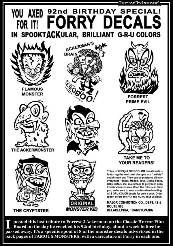 I posted this last tribute to Forrest J Ackerman on the Classic Horror Film Board on the day he reached his 92nd birthday, about a week before he passed away. It's a specific spoof of 8 of the monster decals advertised in the back pages of FAMOUS MONSTERS, with a caricature of Forry in each one.